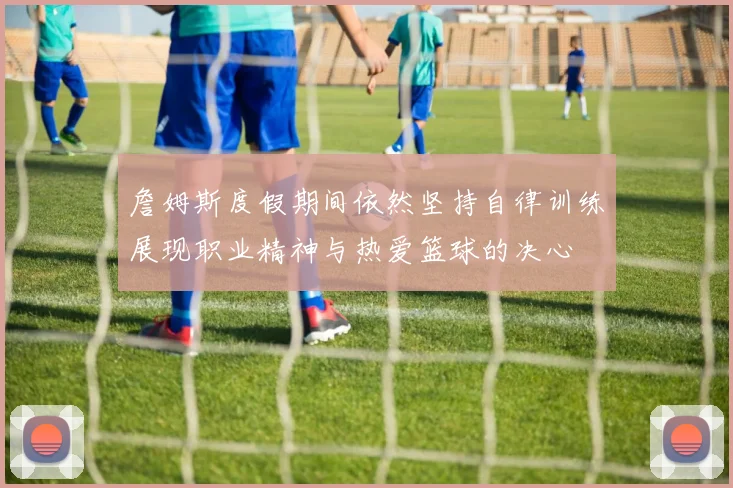 詹姆斯度假期间依然坚持自律训练展现职业精神与热爱篮球的决心