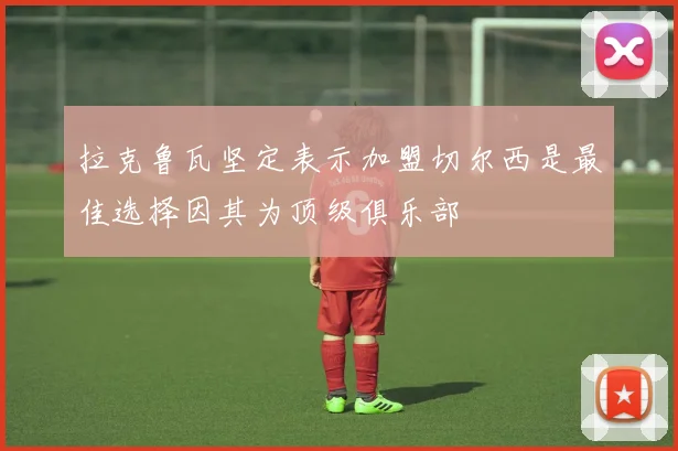 拉克鲁瓦坚定表示加盟切尔西是最佳选择因其为顶级俱乐部