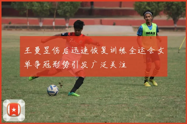 王曼昱伤后迅速恢复训练全运会女单争冠形势引发广泛关注