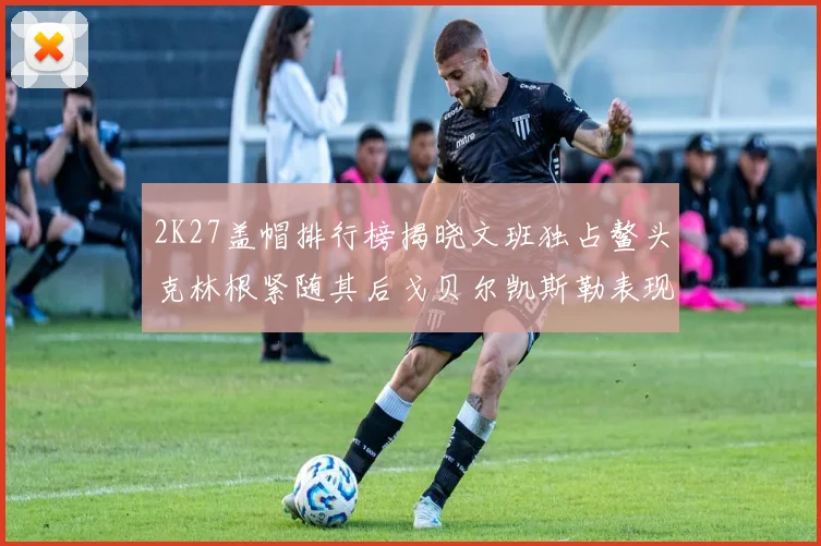 2K27盖帽排行榜揭晓文班独占鳌头克林根紧随其后戈贝尔凯斯勒表现不俗