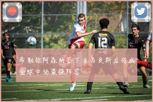 希勒称阿森纳签下吉马良斯后将成全球中场最强阵容